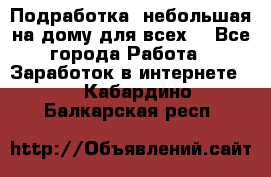 Подработка- небольшая на дому для всех. - Все города Работа » Заработок в интернете   . Кабардино-Балкарская респ.